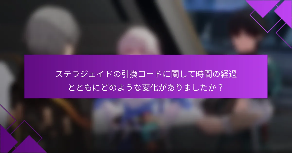 ステラジェイドの引換コードに関して時間の経過とともにどのような変化がありましたか？